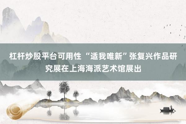 杠杆炒股平台可用性 “适我唯新”张复兴作品研究展在上海海派艺术馆展出