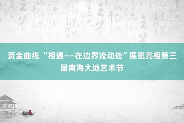 资金曲线 “相遇——在边界流动处”展览亮相第三届南海大地艺术节