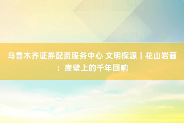 乌鲁木齐证券配资服务中心 文明探源｜花山岩画：崖壁上的千年回响