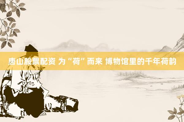 唐山股票配资 为“荷”而来 博物馆里的千年荷韵