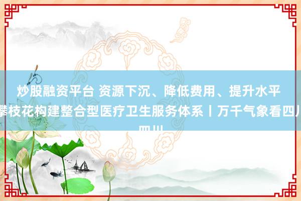 炒股融资平台 资源下沉、降低费用、提升水平 攀枝花构建整合型医疗卫生服务体系丨万千气象看四川