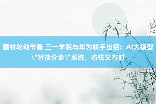 题材轮动节奏 三一学院与华为联手出招：AI大模型＂智能分诊＂系统，省钱又省时