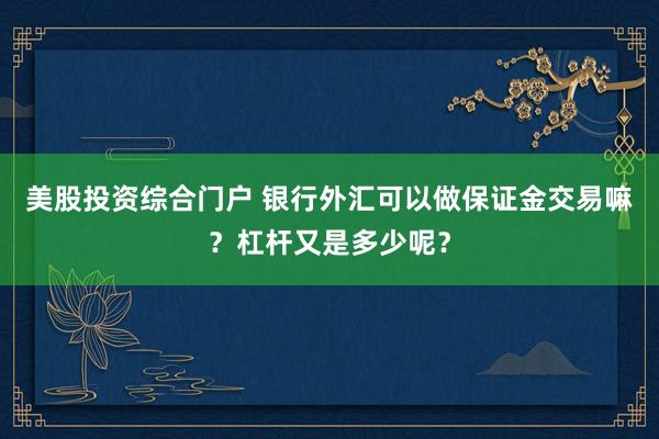 美股投资综合门户 银行外汇可以做保证金交易嘛？杠杆又是多少呢？