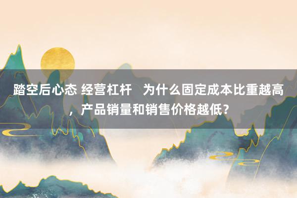 踏空后心态 经营杠杆   为什么固定成本比重越高，产品销量和销售价格越低？