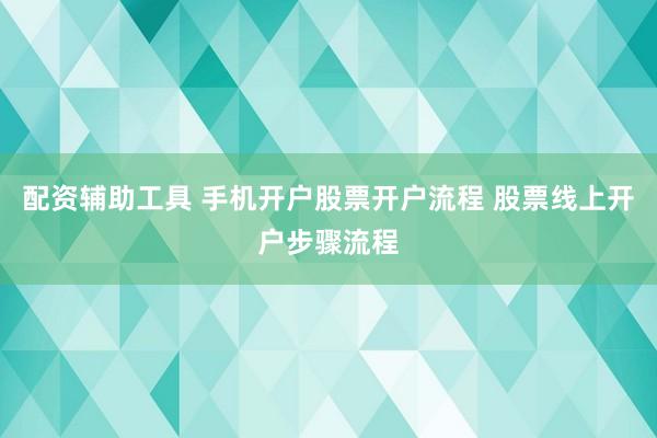 配资辅助工具 手机开户股票开户流程 股票线上开户步骤流程