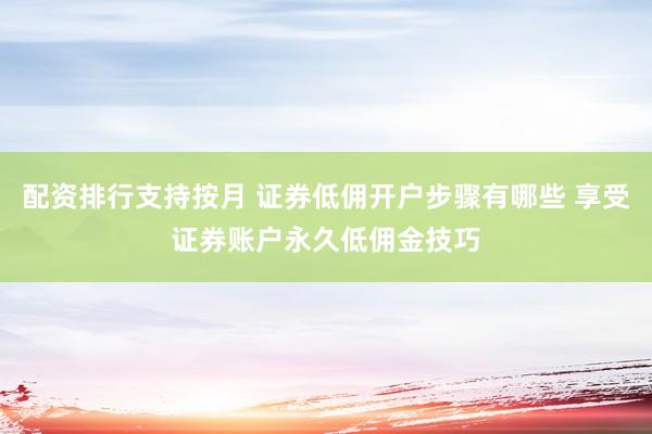 配资排行支持按月 证券低佣开户步骤有哪些 享受证券账户永久低佣金技巧