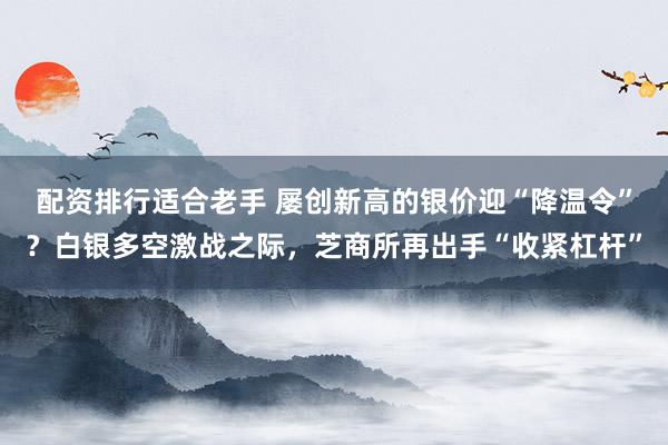 配资排行适合老手 屡创新高的银价迎“降温令”？白银多空激战之际，芝商所再出手“收紧杠杆”