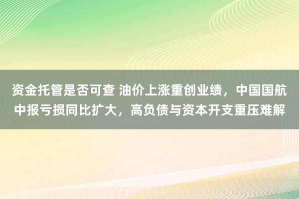 资金托管是否可查 油价上涨重创业绩，中国国航中报亏损同比扩大，高负债与资本开支重压难解