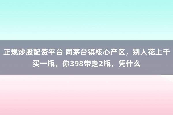 正规炒股配资平台 同茅台镇核心产区，别人花上千买一瓶，你398带走2瓶，凭什么