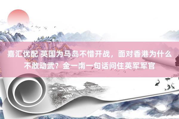 嘉汇优配 英国为马岛不惜开战，面对香港为什么不敢动武？金一南一句话问住英军军官