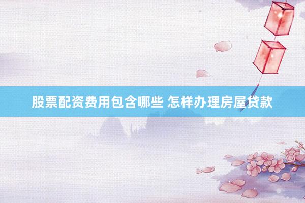 股票配资费用包含哪些 怎样办理房屋贷款