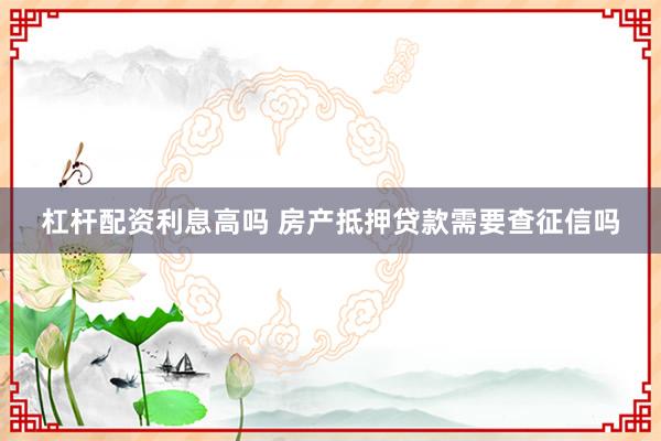 杠杆配资利息高吗 房产抵押贷款需要查征信吗