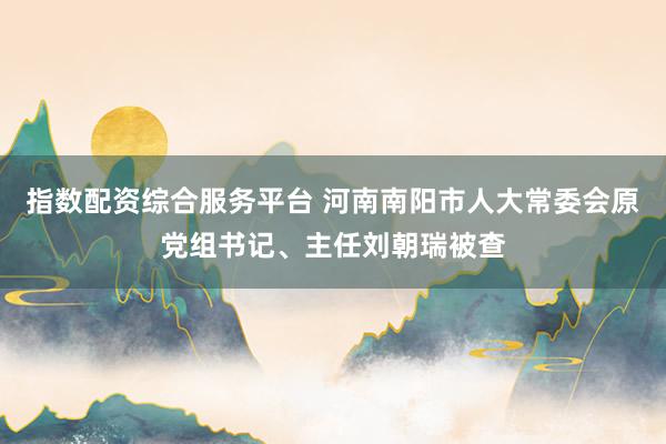 指数配资综合服务平台 河南南阳市人大常委会原党组书记、主任刘朝瑞被查