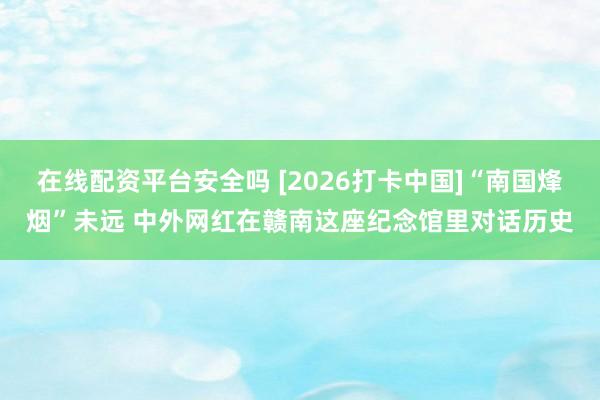 在线配资平台安全吗 [2026打卡中国]“南国烽烟”未远 中外网红在赣南这座纪念馆里对话历史