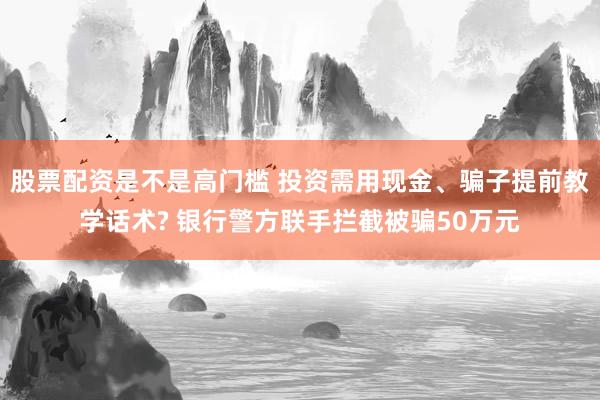 股票配资是不是高门槛 投资需用现金、骗子提前教学话术? 银行警方联手拦截被骗50万元