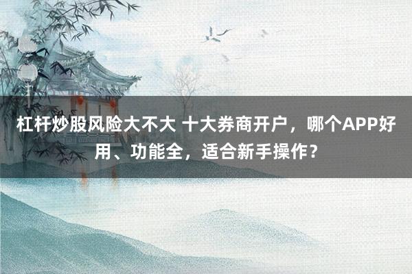杠杆炒股风险大不大 十大券商开户，哪个APP好用、功能全，适合新手操作？