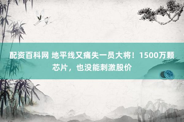 配资百科网 地平线又痛失一员大将！1500万颗芯片，也没能刺激股价
