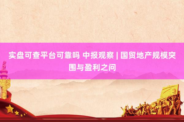 实盘可查平台可靠吗 中报观察 | 国贸地产规模突围与盈利之问