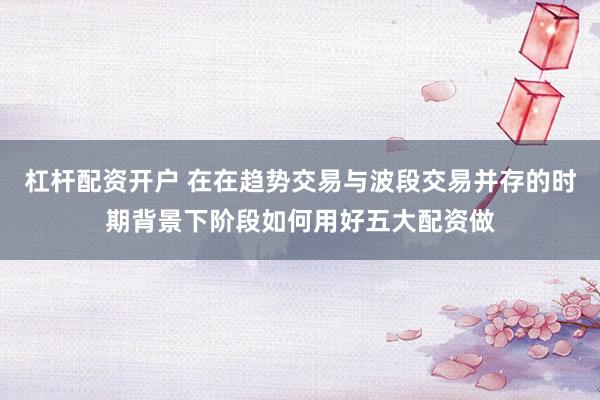 杠杆配资开户 在在趋势交易与波段交易并存的时期背景下阶段如何用好五大配资做