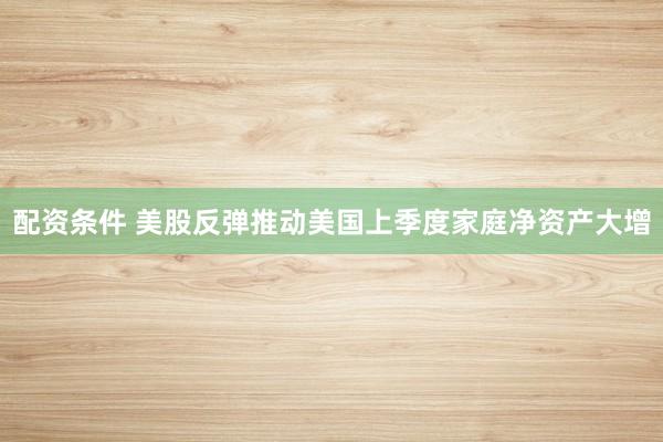 配资条件 美股反弹推动美国上季度家庭净资产大增