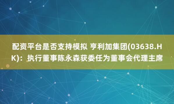 配资平台是否支持模拟 亨利加集团(03638.HK)：执行董事陈永森获委任为董事会代理主席