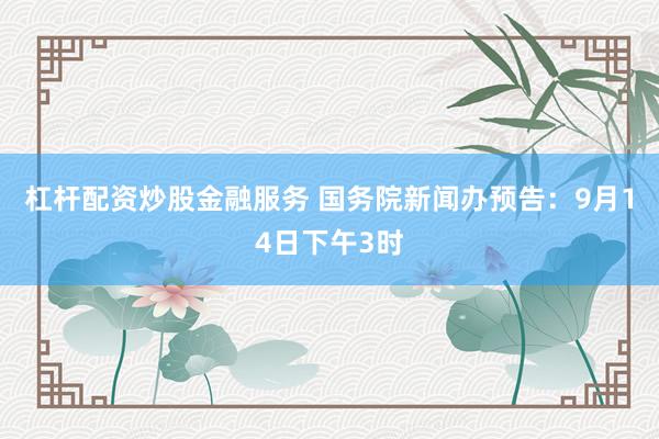 杠杆配资炒股金融服务 国务院新闻办预告：9月14日下午3时