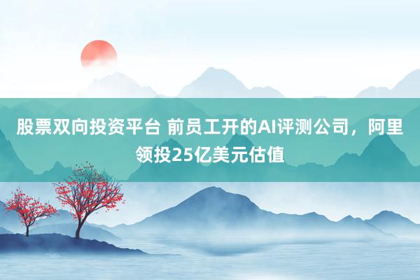股票双向投资平台 前员工开的AI评测公司，阿里领投25亿美元估值