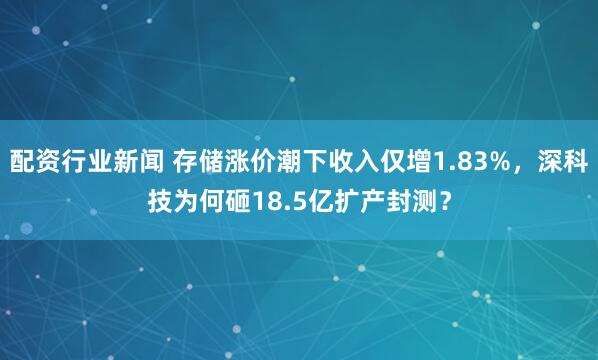 配资行业新闻 存储涨价潮下收入仅增1.83%，深科技为何砸18.5亿扩产封测？