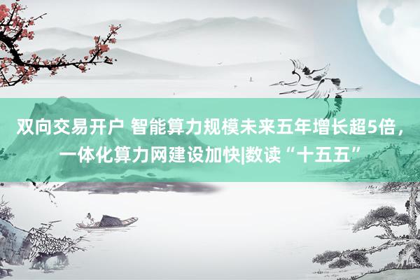 双向交易开户 智能算力规模未来五年增长超5倍，一体化算力网建设加快|数读“十五五”