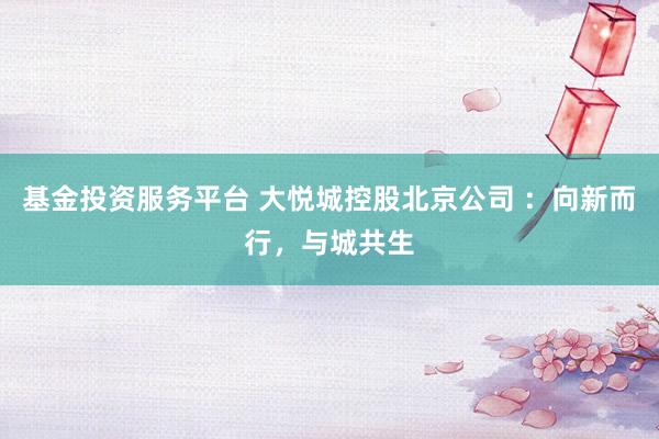 基金投资服务平台 大悦城控股北京公司 ：向新而行，与城共生