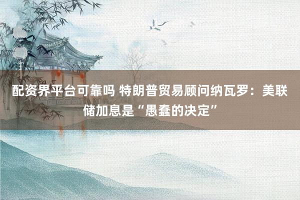 配资界平台可靠吗 特朗普贸易顾问纳瓦罗：美联储加息是“愚蠢的决定”