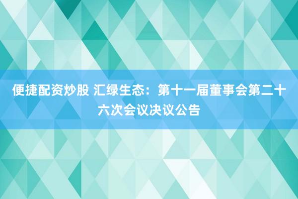 便捷配资炒股 汇绿生态：第十一届董事会第二十六次会议决议公告