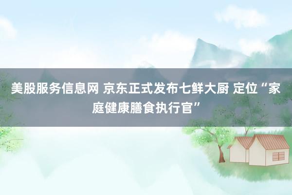美股服务信息网 京东正式发布七鲜大厨 定位“家庭健康膳食执行官”