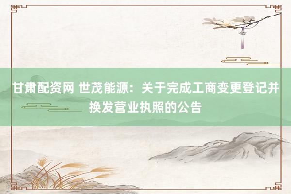 甘肃配资网 世茂能源：关于完成工商变更登记并换发营业执照的公告