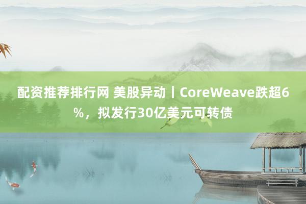 配资推荐排行网 美股异动丨CoreWeave跌超6%，拟发行30亿美元可转债