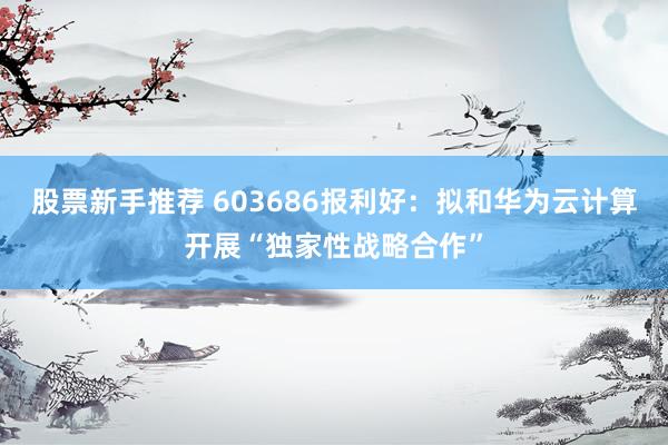 股票新手推荐 603686报利好：拟和华为云计算开展“独家性战略合作”