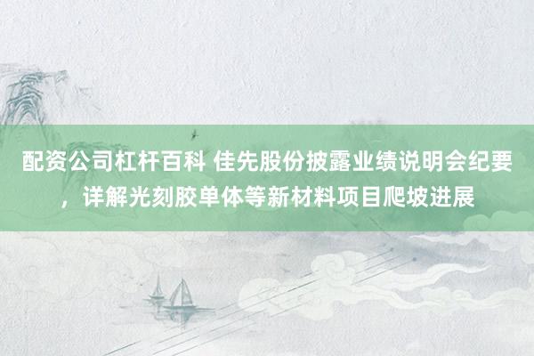 配资公司杠杆百科 佳先股份披露业绩说明会纪要，详解光刻胶单体等新材料项目爬坡进展
