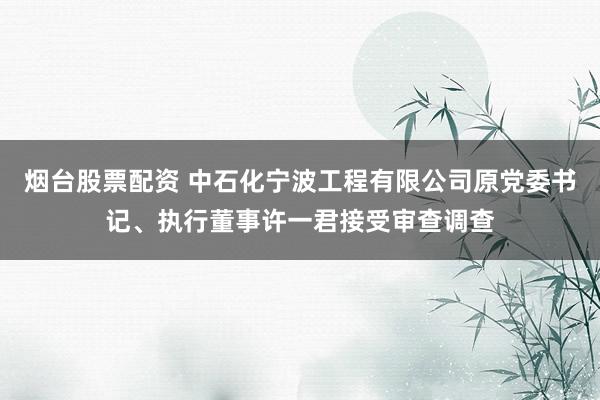 烟台股票配资 中石化宁波工程有限公司原党委书记、执行董事许一君接受审查调查