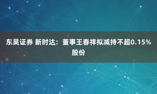 东吴证券 新时达：董事王春祥拟减持不超0.15%股份