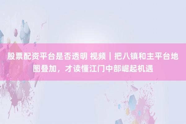 股票配资平台是否透明 视频｜把八镇和主平台地图叠加，才读懂江门中部崛起机遇