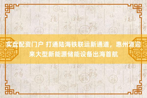 实盘配资门户 打通陆海铁联运新通道，惠州港迎来大型新能源储能设备出海首航