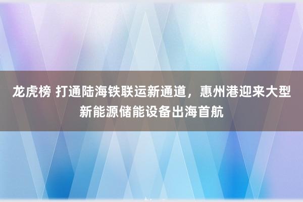 龙虎榜 打通陆海铁联运新通道，惠州港迎来大型新能源储能设备出海首航