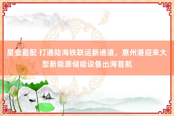 星金盈配 打通陆海铁联运新通道，惠州港迎来大型新能源储能设备出海首航