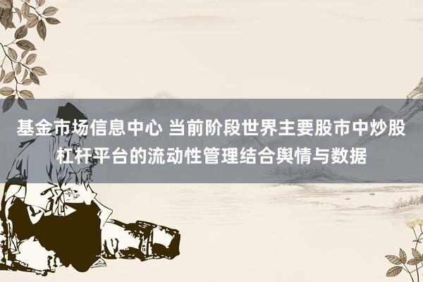 基金市场信息中心 当前阶段世界主要股市中炒股杠杆平台的流动性管理结合舆情与数据