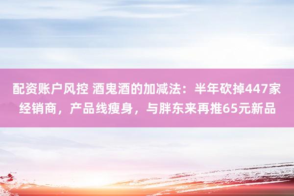 配资账户风控 酒鬼酒的加减法：半年砍掉447家经销商，产品线瘦身，与胖东来再推65元新品