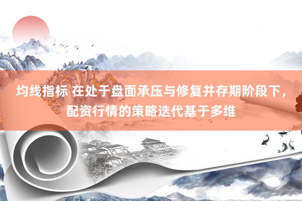 均线指标 在处于盘面承压与修复并存期阶段下，配资行情的策略迭代基于多维