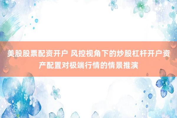 美股股票配资开户 风控视角下的炒股杠杆开户资产配置对极端行情的情景推演