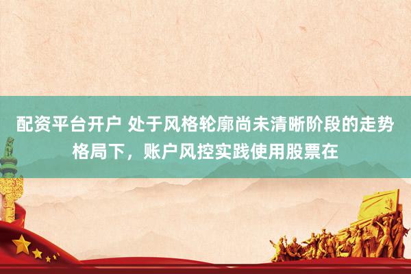 配资平台开户 处于风格轮廓尚未清晰阶段的走势格局下,账户风控实践使用股票在
