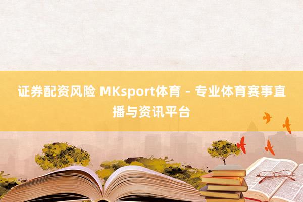 证券配资风险 MKsport体育 - 专业体育赛事直播与资讯平台