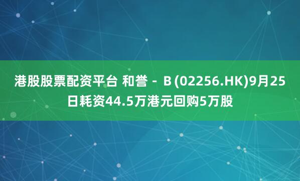 港股股票配资平台 和誉－Ｂ(02256.HK)9月25日耗资44.5万港元回购5万股